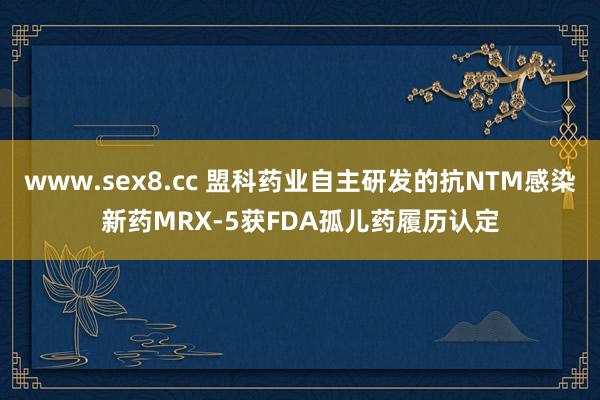 www.sex8.cc 盟科药业自主研发的抗NTM感染新药MRX-5获FDA孤儿药履历认定