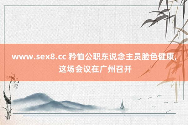 www.sex8.cc 矜恤公职东说念主员脸色健康， 这场会议在广州召开