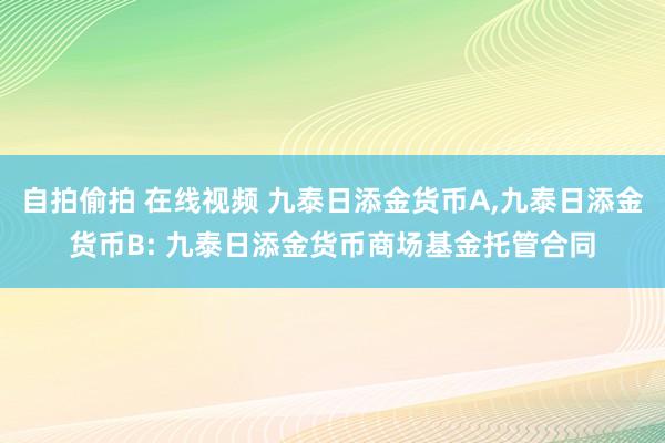 自拍偷拍 在线视频 九泰日添金货币A，九泰日添金货币B: 九泰日添金货币商场基金托管合同