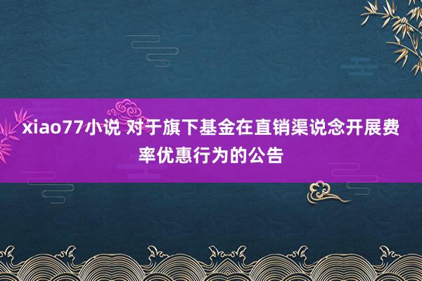 xiao77小说 对于旗下基金在直销渠说念开展费率优惠行为的公告