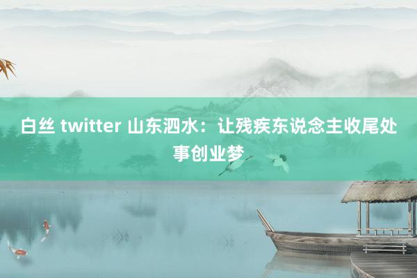 白丝 twitter 山东泗水：让残疾东说念主收尾处事创业梦