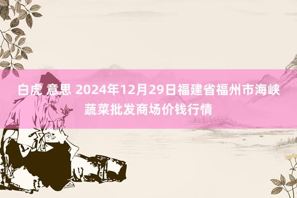 白虎 意思 2024年12月29日福建省福州市海峡蔬菜批发商场价钱行情