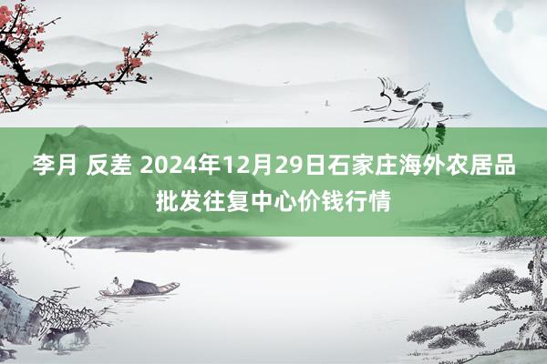 李月 反差 2024年12月29日石家庄海外农居品批发往复中心价钱行情