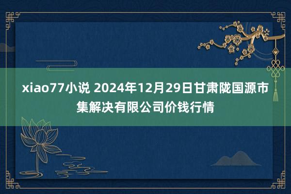 xiao77小说 2024年12月29日甘肃陇国源市集解决有限公司价钱行情