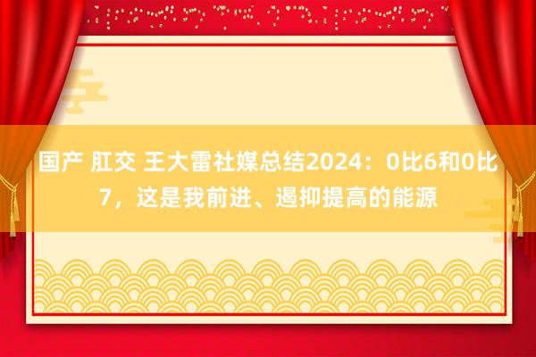 国产 肛交 王大雷社媒总结2024：0比6和0比7，这是我前进、遏抑提高的能源