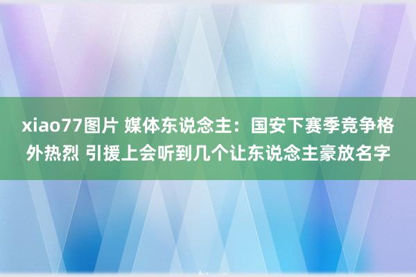 xiao77图片 媒体东说念主：国安下赛季竞争格外热烈 引援上会听到几个让东说念主豪放名字