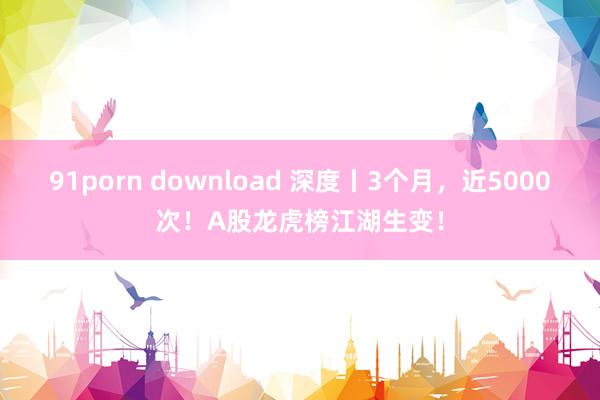 91porn download 深度丨3个月，近5000次！A股龙虎榜江湖生变！