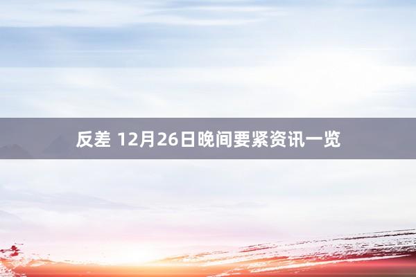 反差 12月26日晚间要紧资讯一览