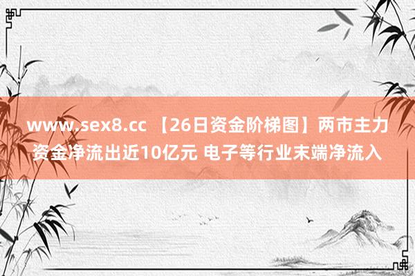 www.sex8.cc 【26日资金阶梯图】两市主力资金净流出近10亿元 电子等行业末端净流入