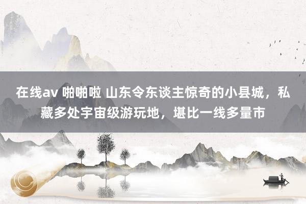 在线av 啪啪啦 山东令东谈主惊奇的小县城，私藏多处宇宙级游玩地，堪比一线多量市