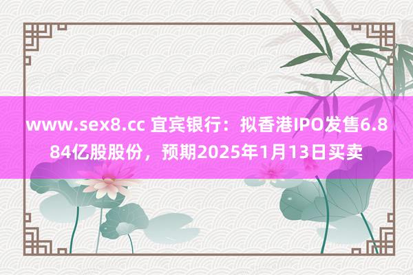 www.sex8.cc 宜宾银行：拟香港IPO发售6.884亿股股份，预期2025年1月13日买卖