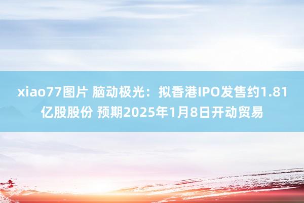 xiao77图片 脑动极光：拟香港IPO发售约1.81亿股股份 预期2025年1月8日开动贸易