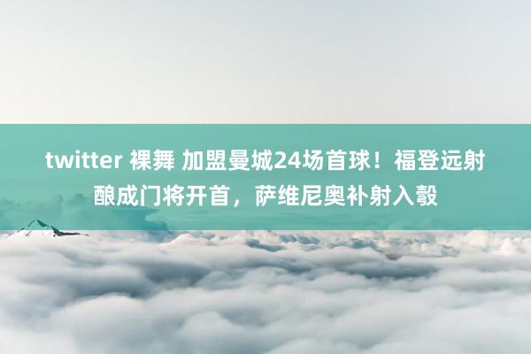 twitter 裸舞 加盟曼城24场首球！福登远射酿成门将开首，萨维尼奥补射入彀