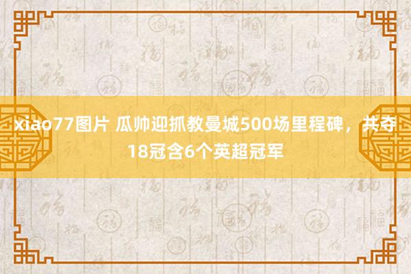 xiao77图片 瓜帅迎抓教曼城500场里程碑，共夺18冠含6个英超冠军