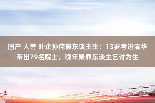 国产 人兽 叶企孙侘傺东谈主生：13岁考进清华带出79名院士，晚年景罪东谈主乞讨为生