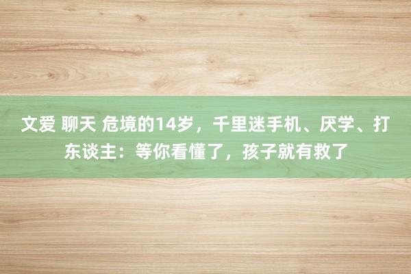 文爱 聊天 危境的14岁，千里迷手机、厌学、打东谈主：等你看懂了，孩子就有救了