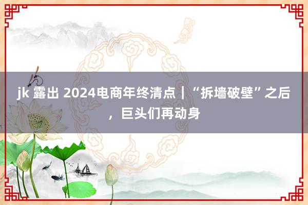 jk 露出 2024电商年终清点｜“拆墙破壁”之后，巨头们再动身