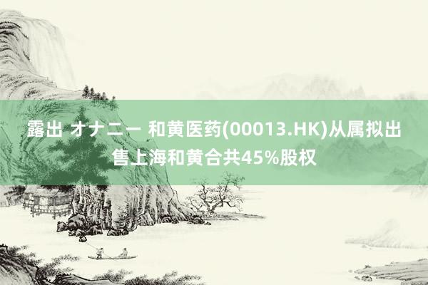 露出 オナニー 和黄医药(00013.HK)从属拟出售上海和黄合共45%股权