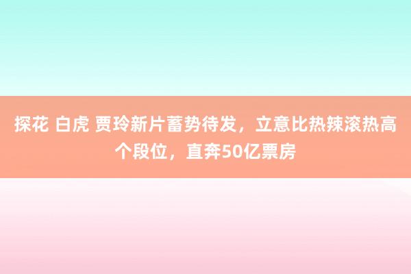 探花 白虎 贾玲新片蓄势待发，立意比热辣滚热高个段位，直奔50亿票房