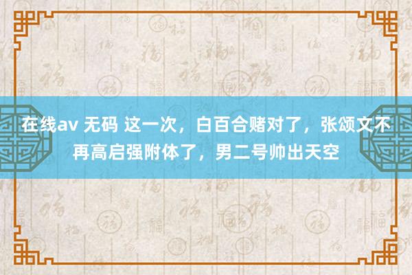 在线av 无码 这一次，白百合赌对了，张颂文不再高启强附体了，男二号帅出天空