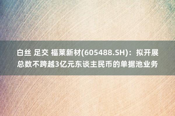 白丝 足交 福莱新材(605488.SH)：拟开展总数不跨越3亿元东谈主民币的单据池业务