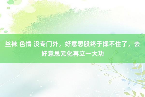 丝袜 色情 没专门外，好意思股终于撑不住了，去好意思元化再立一大功