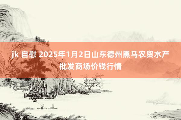 jk 自慰 2025年1月2日山东德州黑马农贸水产批发商场价钱行情