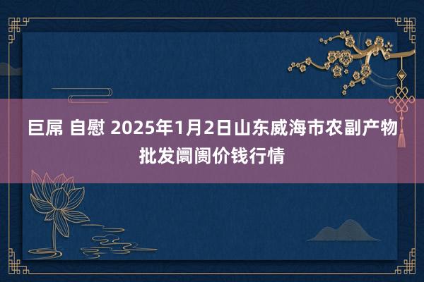 巨屌 自慰 2025年1月2日山东威海市农副产物批发阛阓价钱行情