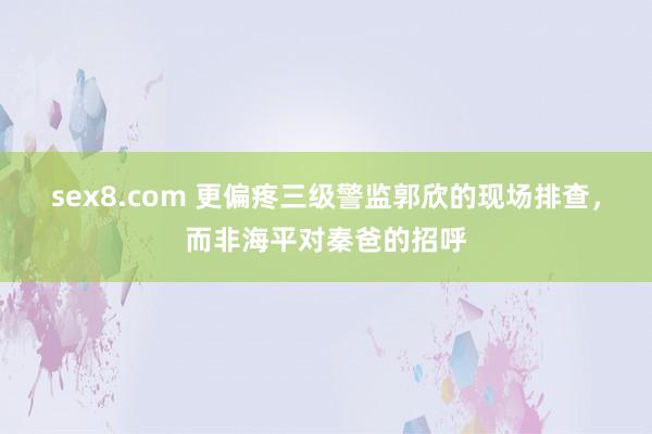 sex8.com 更偏疼三级警监郭欣的现场排查，而非海平对秦爸的招呼