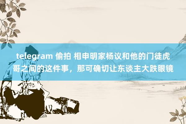 telegram 偷拍 相申明家杨议和他的门徒虎哥之间的这件事，那可确切让东谈主大跌眼镜