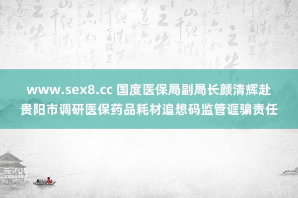 www.sex8.cc 国度医保局副局长颜清辉赴贵阳市调研医保药品耗材追想码监管诓骗责任