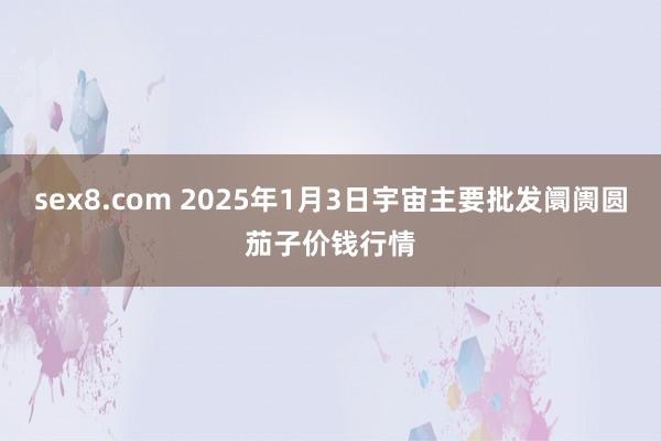 sex8.com 2025年1月3日宇宙主要批发阛阓圆茄子价钱行情