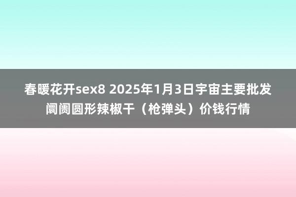 春暖花开sex8 2025年1月3日宇宙主要批发阛阓圆形辣椒干（枪弹头）价钱行情