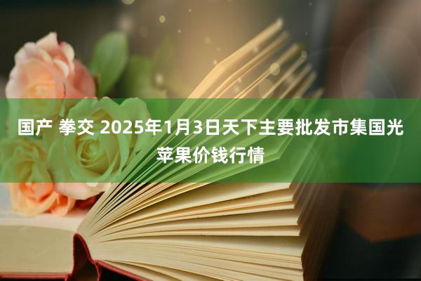 国产 拳交 2025年1月3日天下主要批发市集国光苹果价钱行情