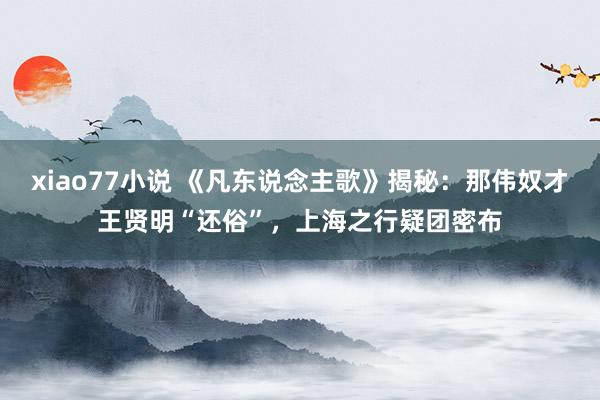 xiao77小说 《凡东说念主歌》揭秘：那伟奴才王贤明“还俗”，上海之行疑团密布