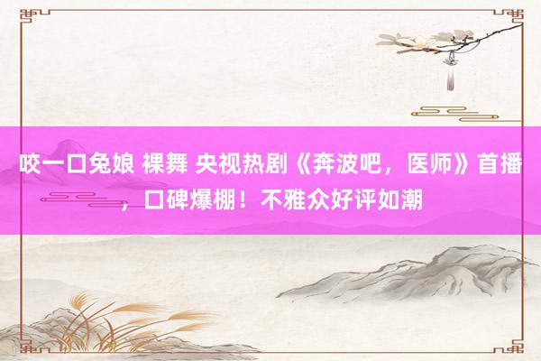 咬一口兔娘 裸舞 央视热剧《奔波吧，医师》首播，口碑爆棚！不雅众好评如潮