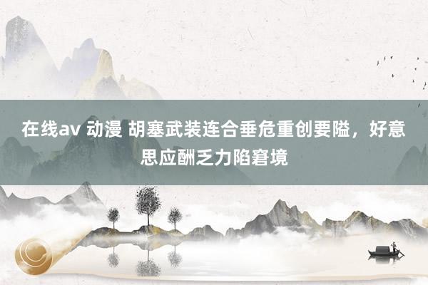 在线av 动漫 胡塞武装连合垂危重创要隘，好意思应酬乏力陷窘境