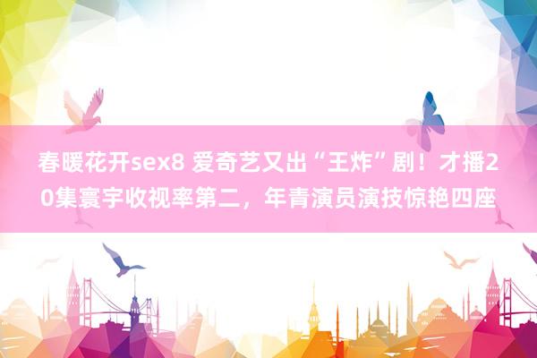 春暖花开sex8 爱奇艺又出“王炸”剧！才播20集寰宇收视率第二，年青演员演技惊艳四座