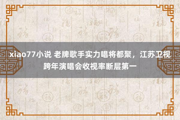 xiao77小说 老牌歌手实力唱将都聚，江苏卫视跨年演唱会收视率断层第一