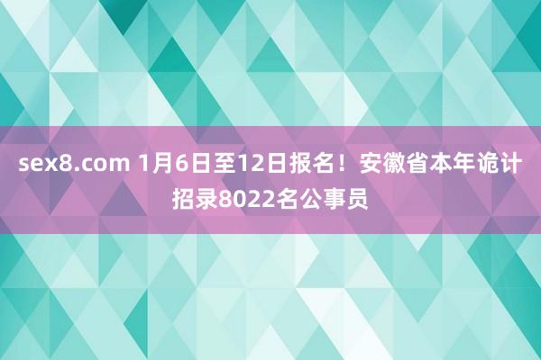 sex8.com 1月6日至12日报名！安徽省本年诡计招录8022名公事员