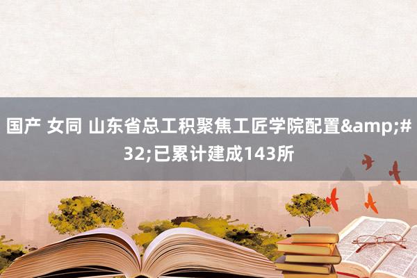 国产 女同 山东省总工积聚焦工匠学院配置&#32;已累计建成143所