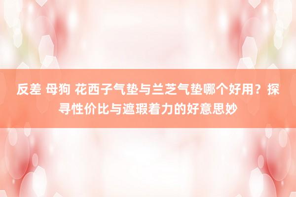 反差 母狗 花西子气垫与兰芝气垫哪个好用？探寻性价比与遮瑕着力的好意思妙