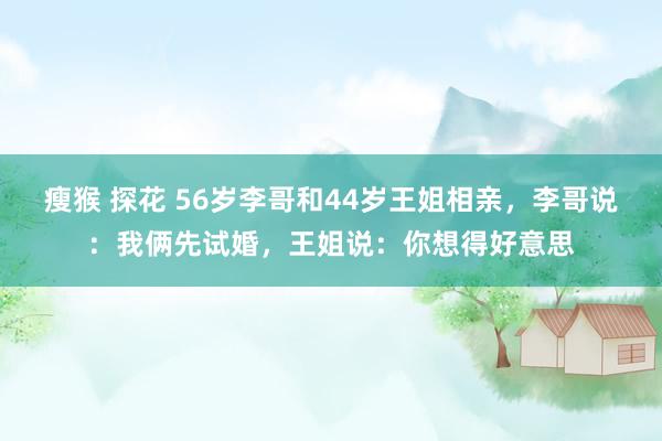 瘦猴 探花 56岁李哥和44岁王姐相亲，李哥说：我俩先试婚，王姐说：你想得好意思