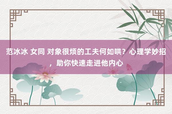 范冰冰 女同 对象很烦的工夫何如哄？心理学妙招，助你快速走进他内心