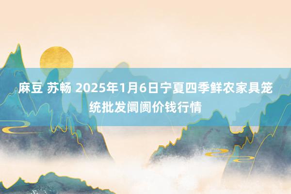 麻豆 苏畅 2025年1月6日宁夏四季鲜农家具笼统批发阛阓价钱行情