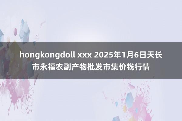 hongkongdoll xxx 2025年1月6日天长市永福农副产物批发市集价钱行情