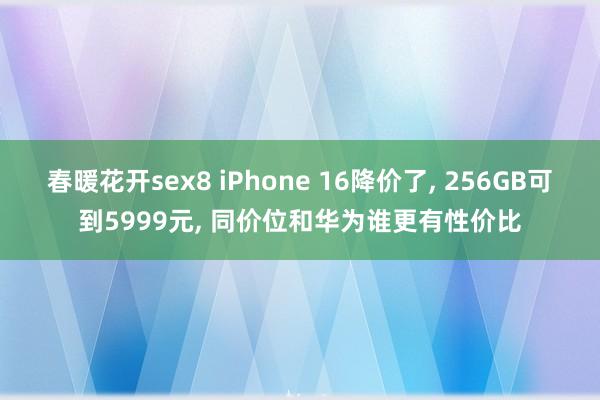 春暖花开sex8 iPhone 16降价了， 256GB可到5999元， 同价位和华为谁更有性价比