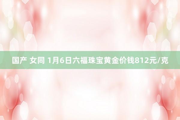 国产 女同 1月6日六福珠宝黄金价钱812元/克