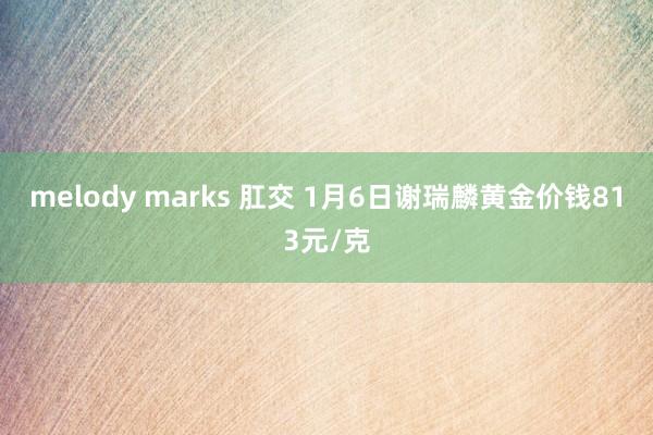 melody marks 肛交 1月6日谢瑞麟黄金价钱813元/克