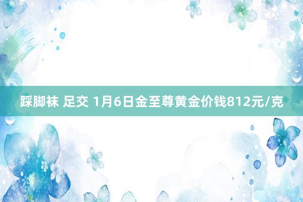 踩脚袜 足交 1月6日金至尊黄金价钱812元/克